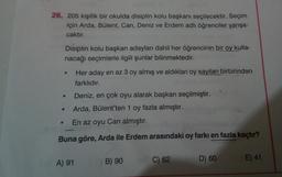 26. 205 kişilik bir okulda disiplin kolu başkanı seçilecektir. Seçim
için Arda, Bülent, Can, Deniz ve Erdem adlı öğrenciler yarışa-
caktır.
Disiplin kolu başkan adayları dahil her öğrencinin bir oy kulla-
nacağı seçimlerle ilgili şunlar bilinmektedir.
●
Deniz, en çok oyu alarak başkan seçilmiştir.
Arda, Bülent'ten 1 oy fazla almıştır.
En az oyu Can almıştır.
Buna göre, Arda ile Erdem arasındaki oy farkı en fazla kaçtır?
●
Her aday en az 3 oy almış ve aldıkları oy sayıları birbirinden
farklıdır.
A) 91
B) 90
C) 62
D) 60
E) 41