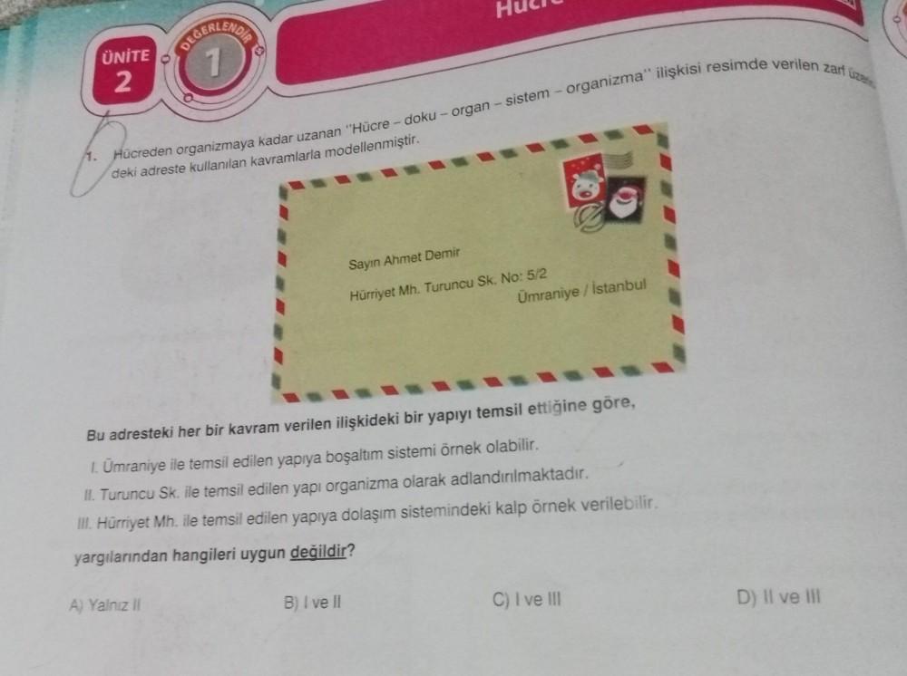1.
UNITE
2
DEĞERLENDE
1
Hücreden organizmaya kadar uzanan "Hücre- doku - organ - sistem - organizma" ilişkisi resimde verilen zarf üzer
deki adreste kullanılan kavramlarla modellenmiştir.
A) Yalnız II
Sayın Ahmet Demir
Hürriyet Mh. Turuncu Sk. No: 5/2
Bu a