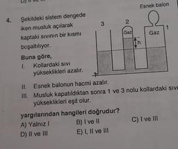 4.
Şekildeki sistem dengede
iken musluk açılarak
kaptaki sıvının bir kısmı
boşaltılıyor.
Buna göre,
1.
Kollardaki SIVI
yükseklikleri azalır.
3
yargılarından hangileri doğrudur?
A) Yalnız I
D) II ve III
2
B) I ve II
E) I, II ve III
Gaz
Esnek balon
Th
Gaz
II.
Esnek balonun hacmi azalır.
III. Musluk kapatıldıktan sonra 1 ve 3 nolu kollardaki sıvı
yükseklikleri eşit olur.
1
C) I ve III