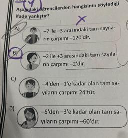 Aşağıdaki öğrencilerden hangisinin söylediği
ifade yanlıştır?
A)
BY
C)
D)
X
-7 ile-3 arasındaki tam sayıla-
rin çarpımı -120'dir.
-2 ile +3 arasındaki tam sayıla-
rın çarpımı -2'dir.
-4'den-1'e kadar olan tam sa-
yıların çarpımı 24'tür.
-5'den-3'e kadar olan tam sa-
yıların çarpımı -60'dır.