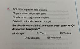 2.
Bülbülüm uğrattım hâre gülümü
Neye sunsam eriştirmem elimi
El kahrından doğrultamam belimi
Büküldü bu kaddim keman oldu gel
Bu dörtlükte altı çizili sözle yapılan edebî sanat aşağı-
dakilerden hangisidir?
A) Kinaye
B) Tariz
D) Mübalağa
BonA
C) Teşhis
E) Hüsnütalil
10