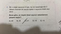 2. Bir n doğal sayısının 6 katı, her bir basamağında 2
rakamı bulunan bir sayıya eşitse n sayısına ikisel sayı
denir.
Buna göre, en küçük ikisel sayının rakamlarının
çarpımı kaçtır?
A) 45 B) 36 C) 21
D) 18 E) 15
leğob 19tid illamseed bli de blemes
eds