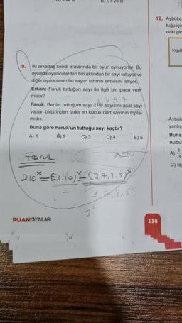 9.
İki arkadaş kendi aralarında bir oyun oynuyorlar. Bu
oyunda oyunculardan biri aklından bir sayı tutuyor ve
diğer oyuncunun bu sayıyı tahmin etmesini istiyor.
Erkan: Faruk tuttuğun sayı ile ilgili bir ipucu verir
misin?
E) I, II ve II
Faruk: Benim tuttuğum sayı 210x sayısını asal sayı
yapan birbirinden farklı en küçük dört sayının topla-
mıdır.
Buna göre Faruk'un tuttuğu sayı kaçtır?
A) 1
B) 2
C) 3
D) 4
Foru
210 = $1.10) ≤ (2,7, 2.5) X
3,2/2,5
PUANYAYINLARI
3
E) 5
12. Aybüke
tuğu içir
daki gib
118
log (b
Aybük
yanlış
Buna
nucur
A)
3
C) log