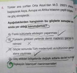 Türkler ana yurtları Orta Asya'dan M.O. 2000'li yıllardan
başlayarak Asya, Avrupa ve Afrika kıtasının çeşitli bölgeler
ne göç etmişlerdir.
Aşağıdakilerden hangisinin bu göçlerin sonuçlan are
sında yer aldığı savunulamaz?
A Farklı kültürlerle etkileşim yaşanması
B) Türklerin gittikleri yerlerde demir madenini işlemeyi ö
retmesi X
Göçler sonunda Türk medeniyeti ve kültürünün geniş bi
alana yayılması
D Göç ettikleri bölgelerde değişik adlarla devlet kurma
E) Topkeyûn İslamiyet'i benimsemeleri
7.