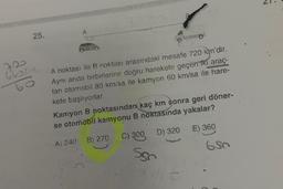 25.
660PA
A
A noktası ile B noktası arasındaki mesafe 720 km'dir.
Aynı anda birbirlerine doğru harekete geçen iki araç-
tan otomobil 80 km/sa ile kamyon 60 km/sa ile hare-
kete başlıyorlar.
Kamyon B noktasından kaç km sonra geri döner-
se otomobil kamyonu B noktasında yakalar?
E) 360
D) 320
C) 300
A) 240 B) 270
Ssn
ht
650