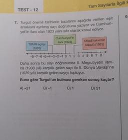 TEST-12
7. Turgut önemli tarihlerin bazılarını aşağıda verilen eşit
aralıklara ayrılmış sayı doğrusuna yazıyor ve Cumhuri-
yet'in ilanı olan 1923 yılını sıfır olarak kabul ediyor.
TBMM açılışı
(1920)
Tam Sayılarla İlgili F
Cumhuriyet'in
ilanı (1923)
Miladî takvimin
kabulü (1925)
+
-8-7-6-5-4-3-2-1 0 1 2 3 4 5 6 7 8
Daha sonra bu sayı doğrusunda II. Meşrutiyetin ilanı-
na (1908 yılı) karşılık gelen sayı ile II. Dünya Savaşı'na
(1939 yılı) karşılık gelen sayıyı topluyor.
Buna göre Turgut'un bulması gereken sonuç kaçtır?
A) -31
B)-1
C) 1
D) 31
9.