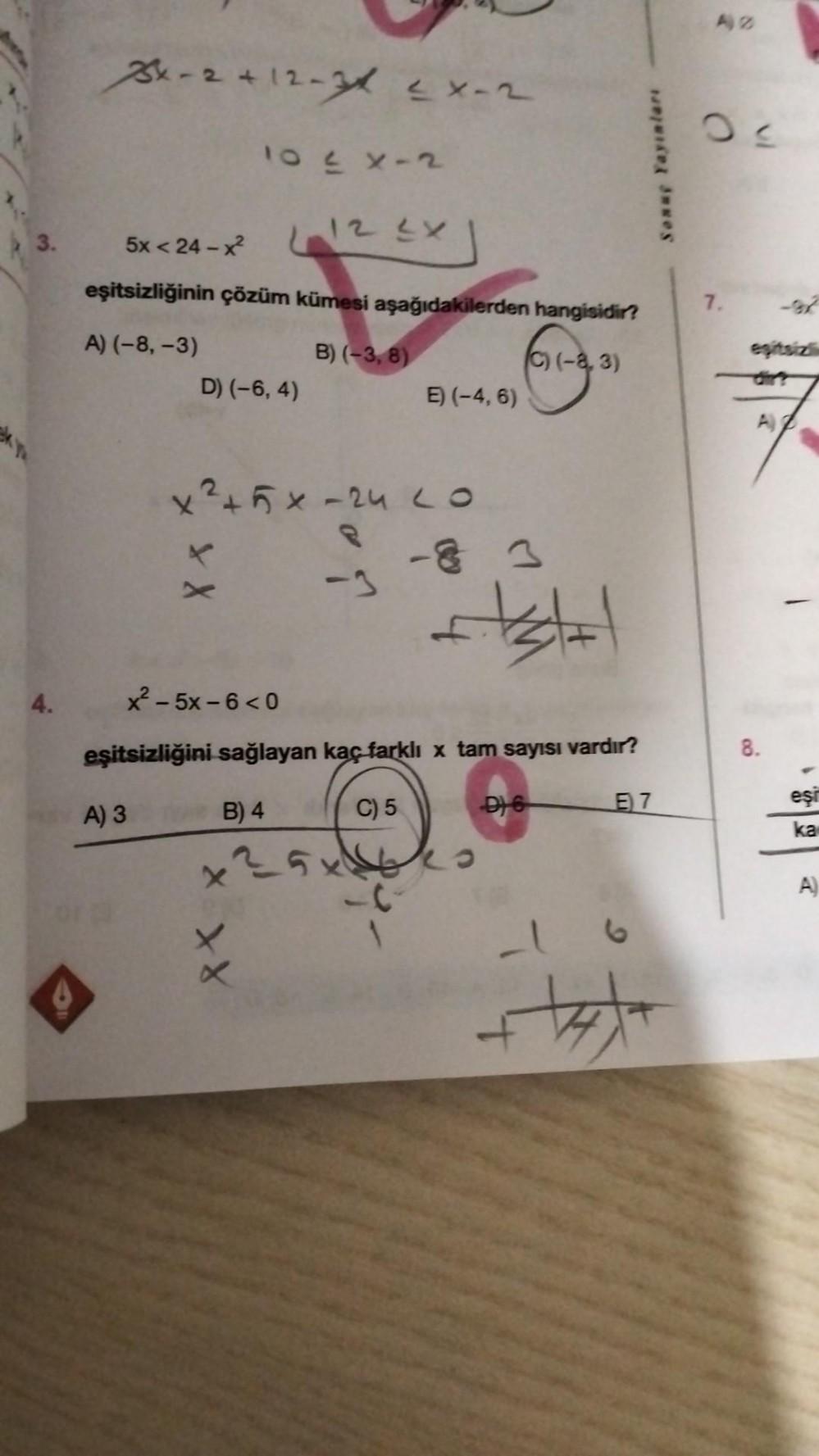 3.
4.
3x-2+12-34 2X-2
L12 2X
5x< 24 – x
eşitsizliğinin çözüm kümesi aşağıdakilerden hangisidir?
A) (-8, -3)
B) (-3,8)
(C) (-8,3)
10≤x-2
A) 3
D) (-6, 4)
X X
E) (-4, 6)
x² + 5x -24 LO
-83
testat
x − 5x- 6 < 0
eşitsizliğini sağlayan kaç farklı x tam sayısı vardır?
B) 4
C) 5
x²5x64s
-C
D) 6
Sonuç Yayınları
E7
++++
A2
7.
8.
eşi
ka
A)