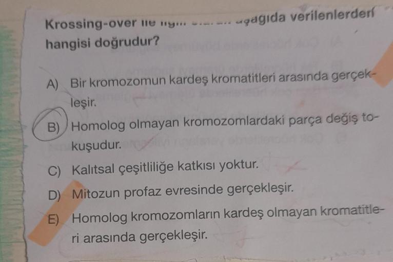 Krossing-over lie ny...
hangisi doğrudur?
agagıda verilenlerderf
A) Bir kromozomun kardeş kromatitleri arasında gerçek-
leşir.
B) Homolog olmayan kromozomlardaki parça değiş to-
kuşudur.
C) Kalıtsal çeşitliliğe katkısı yoktur.
D) Mitozun profaz evresinde g