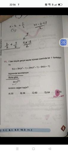 Sonuç Yayınları
22:56
X-2 +
(₁)
L
2x
1/2 + 1/2/2/2/²/²
2x
lim ef(x)
S
2
11. 1'den büyük gerçel sayılar kümesi üzerinde bir f fonksiyo-
nu
|||
f(x)=3ln(x²-1) + 2ln(x³ - 1)-5ln(x-1)
biçiminde tanımlanıyor.
Buna göre,
x-1+
limitinin değeri kaçtır?
A) 30
B) 36