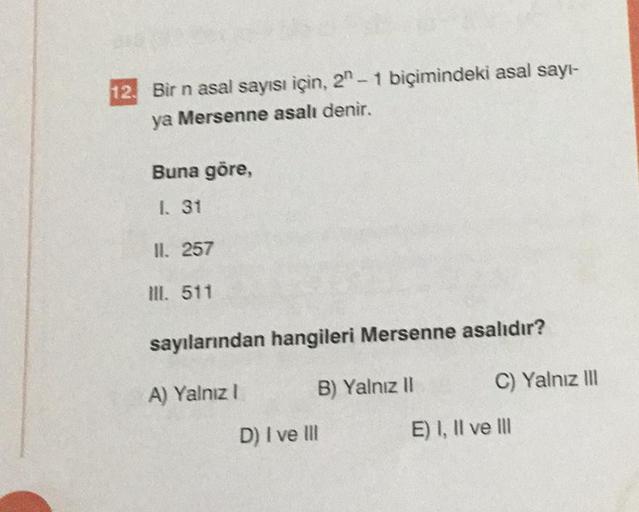 12. Bir n asal sayısı için, 2-1 biçimindeki asal sayı-
ya Mersenne asalı denir.
Buna göre,
1. 31
II. 257
Ill. 511
sayılarından hangileri Mersenne asalıdır?
A) Yalnız I
B) Yalnız II
D) I ve Ill
C) Yalnız III
E) I, II ve III