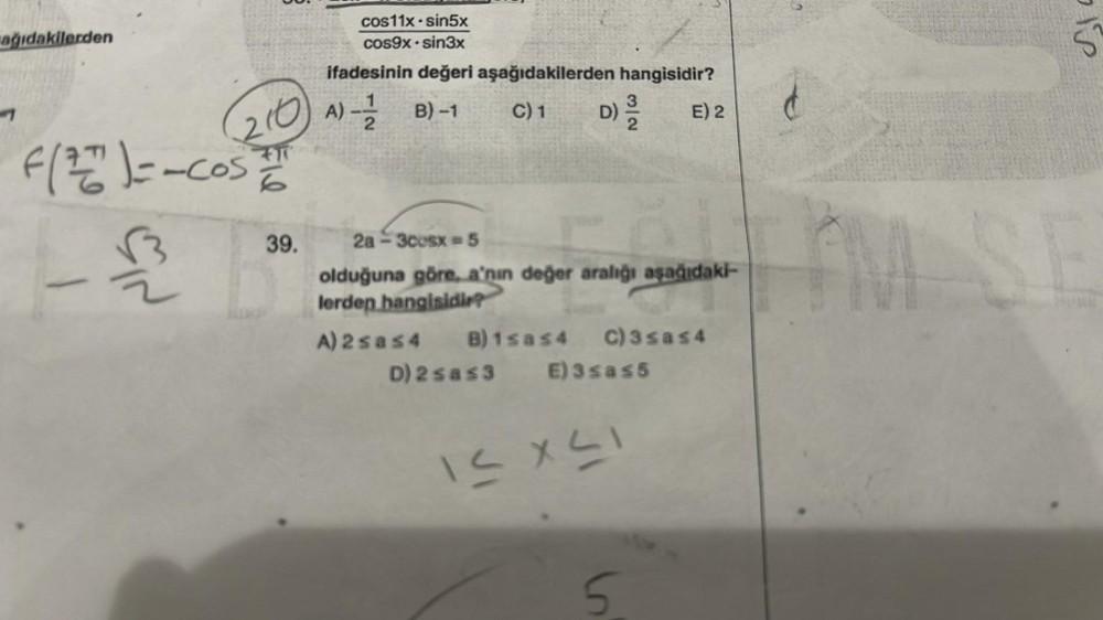 ağıdakilerden
(210
F(27) = - COSIT
121
39.
cos11x sin5x
cos9x sin3x
ifadesinin değeri aşağıdakilerden hangisidir?
A) - B)-1
C) 1 D) 3/12 E) 2
2a-3cosx = 5
olduğuna göre, a'nın değer aralığı aşağıdaki-
lerden hangisidir?
A) 2sas4 B)1sas4 C) 3 sas4
D) 2 sas3 E) 3sas5
12 X 21
is
5
St
