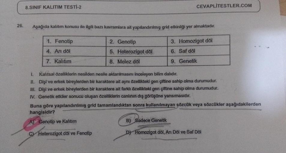 26.
8.SINIF KALITIM TESTİ-2
Aşağıda kalıtım konusu ile ilgili bazı kavramlara ait yapılandırılmış grid etkinliği yer almaktadır.
3. Homozigot döl
6. Saf döl
9. Genetik
1. Fenotip
4. Arı döl
7. Kalıtım
CEVAPLITESTLER.COM
2. Genotip
5. Heterozigot döl
8. Mel