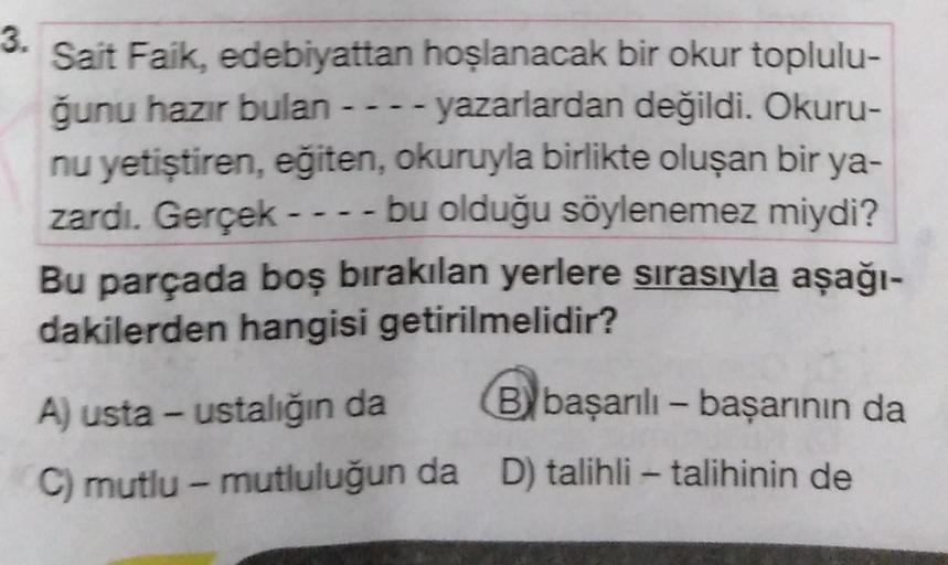 3.
Sait Faik, edebiyattan hoşlanacak bir okur toplulu-
ğunu hazır bulan ---- yazarlardan değildi. Okuru-
nu yetiştiren, eğiten, okuruyla birlikte oluşan bir ya-
zardı. Gerçek ---- bu olduğu söylenemez miydi?
Bu parçada boş bırakılan yerlere sırasıyla aşağı