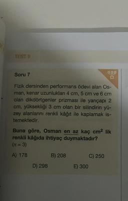 TEST O
Soru 7
Fizik dersinden performans ödevi alan Os-
man, kenar uzunlukları 4 cm, 5 cm ve 6 cm
olan dikdörtgenler prizması ile yarıçapı 2
cm, yüksekliği 3 cm olan bir silindirin yü-
zey alanlarını renkli kâğıt ile kaplamak is-
temektedir.
Buna göre, Osman en az kaç cm² lik
renkli kâğıda ihtiyaç duymaktadır?
(π = 3)
A) 178
D) 298
B) 208
E) 300
C) 250