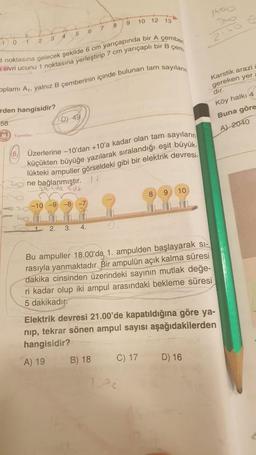 -1 0
1
2
3
Yayınlan
rden hangisidir?
58
4 5
sivri ucunu 1 noktasına yerleştirip 7 cm yarıçaplı bir B çem
noktasına gelecek şekilde 6 cm yarıçapında bir A çember
plamı Ar, yalnız B çemberinin içinde bulunan tam sayıların
D) 49
2 ne bağlanmıştır.
2.
-10-9-8-7
6
Üzerlerine -10'dan +10'a kadar olan tam sayıların
küçükten büyüğe yazılarak sıralandığı eşit büyük.
lükteki ampuller görseldeki gibi bir elektrik devresi-
H
3. 4.
7
8
9 10 12 13
B) 18
8
Bu ampuller 18.00'da 1. ampulden başlayarak si-
rasıyla yanmaktadır. Bir ampulün açık kalma süresi
dakika cinsinden üzerindeki sayının mutlak değe-
ri kadar olup iki ampul arasındaki bekleme süresi
5 dakikadır
C) 17
1.2-c
9 10
Elektrik devresi 21.00'de kapatıldığına göre ya-
nip, tekrar sönen ampul sayısı aşağıdakilerden
hangisidir?
A) 19
Karstik arazi
gereken yer
dır.
Köy halkı 4
Buna göre
A) 2040
D) 16
340