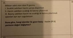 15.
Miktarı sabit olan ideal X gazına,
1. Sıcaklık sabitken hacmi yarıya düşürmek
II. Hacim sabitken sıcaklığı iki katına çıkartmak
III. Basınç sabitken hacim ve sıcaklığı iki katına çıkartmak
işlemleri ayrı ayrı uygulanıyor.
Buna göre, hangi işlemler ile gazın basıç - hacim (P.V)
çarmının değeri değişmez?
17
16
1