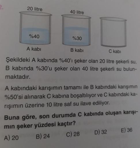 20 litre
%40
A kabi
40 litre
%30
B kabi
C kabi
Şekildeki A kabında %40'ı şeker olan 20 litre şekerli su,
B kabında %30'u şeker olan 40 litre şekerli su bulun-
maktadır.
A kabındaki karışımın tamamı ile B kabındaki karışımın
%50'si alınarak C kabına boşaltı