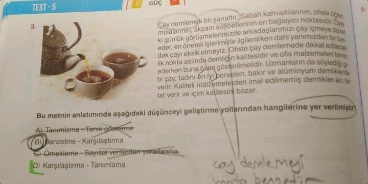 TEST-5
3.
GÜÇ
Cay demlemek bir sanattır. Sabah kahvaltılarının, ofiste öğlen
molalarının, akşam sohbetlerinin en bağlayıcı noktasıdır. Oyle
ki günlük görüşmelerimizde arkadaşlarımızı çay içmeye davet
eder, en önemli işlerimizle ilgilenirken dahi yanımızdan