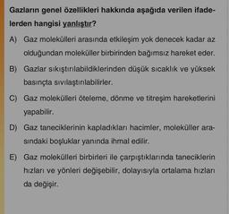 Gazların genel özellikleri hakkında aşağıda verilen ifade-
lerden hangisi yanlıştır?
A) Gaz molekülleri arasında etkileşim yok denecek kadar az
olduğundan moleküller birbirinden bağımsız hareket eder.
B) Gazlar sıkıştırılabildiklerinden düşük sıcaklık ve yüksek
basınçta sıvılaştırılabilirler.
C) Gaz molekülleri öteleme, dönme ve titreşim hareketlerini
yapabilir.
D) Gaz taneciklerinin kapladıkları hacimler, moleküller ara-
sındaki boşluklar yanında ihmal edilir.
E) Gaz molekülleri birbirleri ile çarpıştıklarında taneciklerin
hızları ve yönleri değişebilir, dolayısıyla ortalama hızları
da değişir.
***********