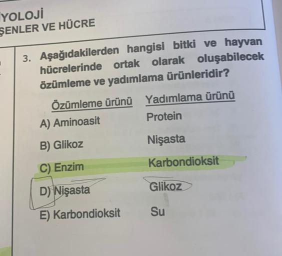 İYOLOJİ
ŞENLER VE HÜCRE
3. Aşağıdakilerden hangisi bitki ve hayvan
hücrelerinde ortak olarak oluşabilecek
özümleme ve yadımlama ürünleridir?
Özümleme ürünü Yadımlama ürünü
A) Aminoasit
Protein
B) Glikoz
Nişasta
C) Enzim
Karbondioksit
D) Nişasta
E) Karbondi