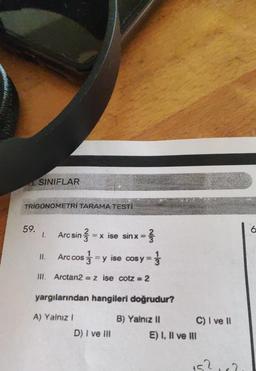 SINIFLAR
TRIGONOMETRİ TARAMA TESTİ
59.
1. Arc sin3 = x ise sinx = }
II. Arc cos=y ise cos y =
III. Arctan2 = z ise cotz=2
yargılarından hangileri doğrudur?
A) Yalnız I
B) Yalnız II
D) I ve III
C) I ve II
E) I, II ve III
15²182
6