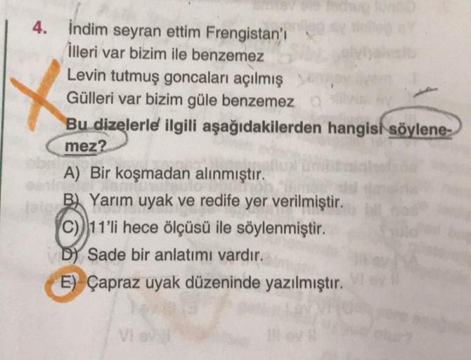 4. İndim seyran ettim Frengistan'ı
İlleri var bizim ile benzemez
Levin tutmuş goncaları açılmış
Gülleri var bizim güle benzemez
Bu dizelerle ilgili aşağıdakilerden hangisi söylene-
mez?
A) Bir koşmadan alınmıştır.
B) Yarım uyak ve redife yer verilmiştir.
C