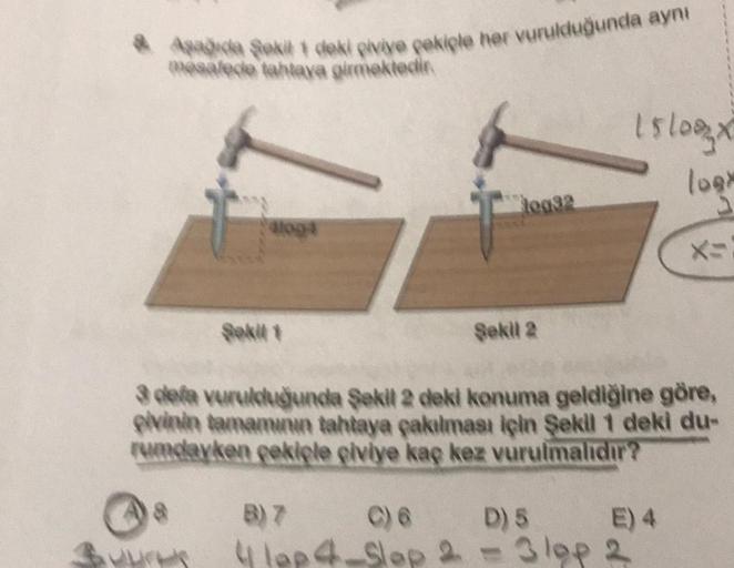 & Aşağıda Şekil 1 deki piviye çekiçle her vurulduğunda aynı
mesafede tahtaya girmektedir.
aloga
$
0032
Sekil 2
15/08x
logy
3 defa vurulduğunda Şekil 2 deki konuma geldiğine göre,
pivinin tamamının tahtaya çakılması için Şekil 1 deki du-
rumdayken çekiçle ç