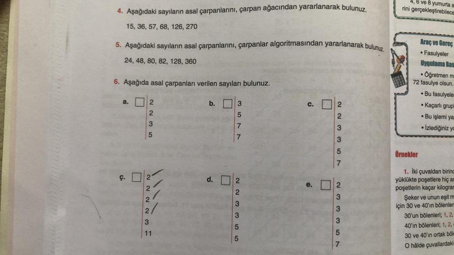 4. Aşağıdaki sayıların asal çarpanlarını, çarpan ağacından yararlanarak bulunuz.
15, 36, 57, 68, 126, 270
5. Aşağıdaki sayıların asal çarpanlarını, çarpanlar algoritmasından yararlanarak bulunuz.
24, 48, 80, 82, 128, 360
6. Aşağıda asal çarpanları verilen 