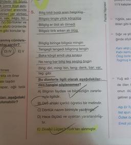 indedir. (III) Sözlü
k üzere ikiye ayrı-
ürünleri arasında
etinleri yer alırken.
n, sav, sagu, ko-
- (V) Dörtlükler ve
n sözlü ürünlerde
m gibi konular iş-
anmış cümlele-
nlısı vardır?
D) IV
E) V
times
ikta oti öner
ası taşdın
apar, oğlı tetik
ları aşağıdaki
ulunabilir?
5.
Bilig bildi boldi eren belgülüg
Biligsiz tirigle yitük körgülüg
Biliglig er öldi atı ölmedi
Biligsiz tirik erken atı ölüg
Biliglig biringe biligsiz mingin
Tengegli tengedi biligning tengin
Baka körgil emdi uka sınayu
Ne neng bar bilig teg asiglig öngin
(tirig: diri, ming: bin, teng: denk, bar: var,
teg: gibi
Bu dizelerle ilgili olarak aşağıdakiler-
den hangisi söylenemez?
A) Bilginin faydası ve bilgisizliğin zararla-
Hyla ilgilidir.
B) Dini-ahlaki içerikli öğretici bir metindir.
C) Dörtlük nazım birimiyle yazılmıştır.
D) Hece ölçüsü ve uyaktan yararlanılmış-
tır.
E) Divanü Lügati't Türk'ten alınmıştır.
Palme Yayınevi
11'li kalıplar
> Yiğitlik, sav
likleri gibi k
Sığır ve şö
ğinde söyle
Kani akip y
Kabi kamu
Ölüg birle
Togmuş k
Yuğ adı
de ölen
onun ölü
getiren şi
Alp Er Tu
Isız ajun
Ödlek öc
Emdi yü