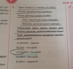 alk ede-
türüdür.
şitli.ad-
eşleş-
şlık ya-
azım
llanı-
Halk Si
5. Yârim İstanbul'u mesken mi tuttun
Gördün güzelleri beni unuttun
Sılaya gelmeye yemin mi ettin
Gayri dayanacak özüm kalmadı
Mektuba yazacak sözüm kalmadı
Yukarıdaki siirin nazım biçimi göz
önüne alınarak verilen bölümler sıra
sıyla asağıdakilerin hangisini örnek
lemektedir?
A) Dörtlük - nakarat
B) Kita - kavuştak
C) Dörtlük - kavuştak
D) Bent - kavuştak
E) Bent - tapşırma