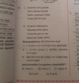 yastan
çıkıyor baştan
bezm-i gülistan
urt belli değil
"nız atışır
ötüşür
amdan pek üşü
akışır dağlar
kler biçim v
ate alındığınd
zim türlerinde
ni taşımakta
4. 1. Evlerinin önü çardak
Elif'in elinde bardak
Sanki yeşilbaşlı ördek
Yüzer Elif Elif diye
II. A benim bahtiyarım
Gönülde tahtı yârim
Yüzünde göz izi var
Sana kim baktı yârim
Numaralanmış dörtlüklerle ilgili
I. I. si şiirin son dörtlüğünden alınmıştır.
II. I. dörtlük semai, II. dörtlük maniden
alınmıştır.
III. Her ikisinde de a ölçü ve uyağa baş-
vurulmuştur.
yargılarından hangisine ulaşılabilir?
A) Yalnız I B) Yalnız II C) Yalnız III
D) I ve II
E) II ve III
7.
E) A
Bin
Çür
Büy
Bu
Yir
Ço
Sa
Yin
SC
KB
KI
Bo
Si
Yi
B
Je
A