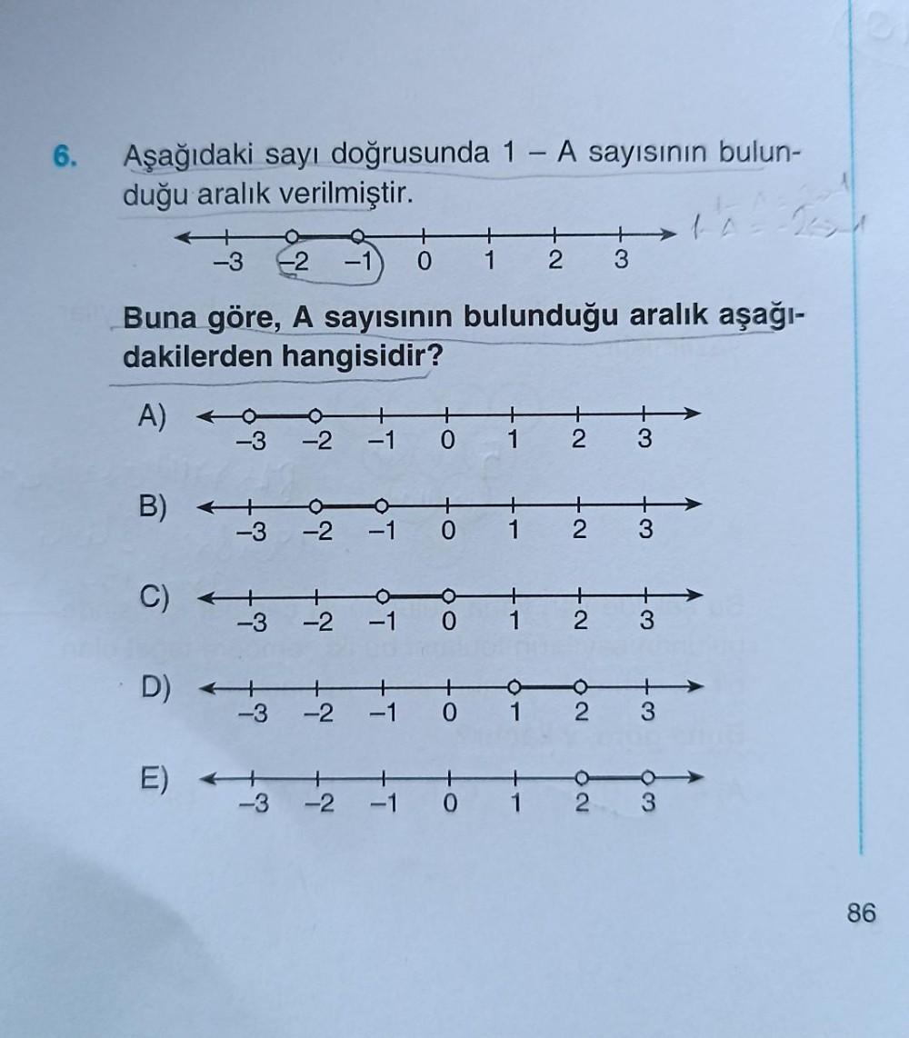 6.
Aşağıdaki sayı doğrusunda 1 - A sayısının bulun-
duğu aralık verilmiştir.
A)
Buna göre, A sayısının bulunduğu aralık aşağı-
dakilerden hangisidir?
B)
C)
+
-3 -2 -1 0
D) -
E)
-3
-3
-2
-3 -2 -1 0 1
-3
-2
-1
-3 -2 -1 0
-2
+
+
1 2 3
-1 0 1
tī
to
1
2
+
- 2
+2
O
62
3
3
3
+
3
63
86