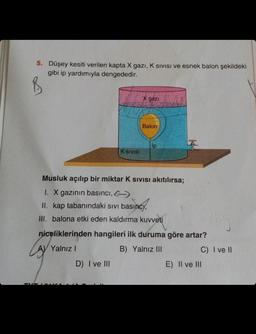 5. Düşey kesiti verilen kapta X gazi, K Sivisi ve esnek balon şekildeki
gibi ip yardımıyla dengededir.
B
LAY
K SIVISE
D) I ve III
X gazi
Balon
Musluk açılıp bir miktar K sıvısı akıtılırsa;
I. X gazının basıncı,
II. kap tabanındaki sıvı basıncy,
III. balona etki eden kaldırma kuvveti
niceliklerinden hangileri ilk duruma göre artar?
Yalnız I
B) Yalnız III
Ip
C) I ve II
E) II ve III