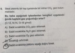 5. Ideal pistonlu bir kap içerisinde bir miktar CO2 gazı bulun-
maktadır.
Bu kaba aşağıdaki işlemlerden hangileri uygulandı-
ğında kaptaki gaz yoğunluğu artar?
(C:12, N:14, 0:16 g/mol)
A) Sabit sıcaklıkta CO₂ gazı eklemek
B) Sabit sıcaklıkta N₂O gazı eklemek
C) Sabit sıcaklıkta O2 gazı eklemek
DY Sıcaklığı artırmak
E Sabit sıcaklıkta pistonu aşağı doğru itmek
T