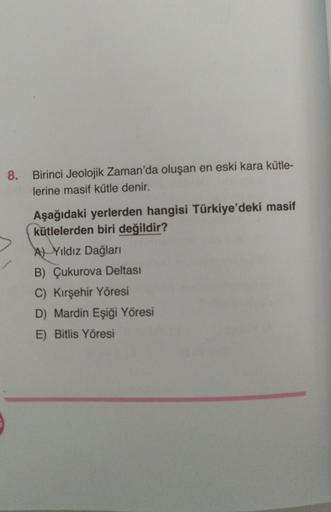 8. Birinci Jeolojik Zaman'da oluşan en eski kara kütle-
lerine masif kütle denir.
Aşağıdaki yerlerden hangisi Türkiye'deki masif
kütlelerden biri değildir?
AYıldız Dağları
B) Çukurova Deltası
C) Kırşehir Yöresi
D) Mardin Eşiği Yöresi
E) Bitlis Yöresi