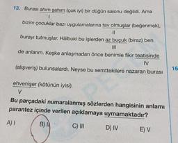 13. Burası ahım şahım (çok iyi) bir düğün salonu değildi. Ama
1
bizim çocuklar bazı uygulamalarına tav olmuşlar (beğenmek),
||
burayı tutmuşlar. Hâlbuki bu işlerden az buçuk (biraz) ben
de anlarım. Keşke anlaşmadan önce benimle fikir teatisinde
IV
(alışveriş) bulunsalardı. Neyse bu semttekilere nazaran burası
ehvenişer (kötünün iyisi).
V
Bu parçadaki numaralanmış sözlerden hangisinin anlamı
parantez içinde verilen açıklamaya uymamaktadır?
A) I
B) I
C) III
D) IV
E) V
16