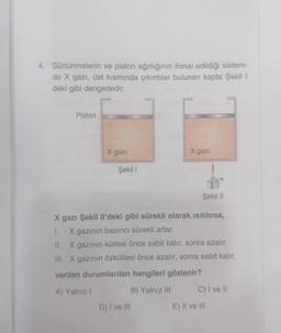 4. Sürtünmelerin ve piston ağırlığının ihmal edildiği sistem-
de X gazı, üst kısmında çıkıntılar bulunan kapta Şekil I
deki gibi dengededir.
Piston
X gazi
Şekil 1
X gazi
Şekil II
X gazı Şekil Il'deki gibi sürekli olarak ısıtılırsa,
1. X gazının basıncı sürekli artar.
II. X gazının kütlesi önce sabit kalır, sonra azalır.
III. X gazının özkütlesi önce azalır, sonra sabit kalır.
verilen durumlardan hangileri gözlenir?
A) Yalnız I
B) Yalnız III
D) I ve III
C) I ve II
E) II ve III