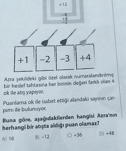 +1
+12
-8
+4
-2
-2 -3
+4
Azra şekildeki gibi özel olarak numaralandırılmış
bir hedef tahtasına her birinin değeri farklı olan 4
ok ile atış yapıyor.
Puanlama ok ile isabet ettiği alandaki sayının çar-
pımı ile bulunuyor.
Buna göre, aşağıdakilerden hangisi Azra'nın
herhangi bir atışta aldığı puan olamaz?
A) 16
B) -12
C) +36
D) +48