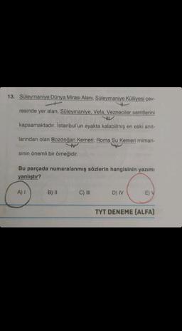 13. Süleymaniye Dünya Mirası Alanı, Süleymaniye Külliyesi çev-
resinde yer alan, Süleymaniye, Vefa, Vezneciler semtlerini
TH
kapsamaktadır. İstanbul'un ayakta kalabilmiş en eski anit-
larından olan Bozdoğan Kemeri, Roma Su Kemeri mimari-
sinin önemli bir örneğidir.
Bu parçada numaralanmış sözlerin hangisinin yazımı
yanlıştır?
A) I
B) II
C) III
D) IV
E) V
TYT DENEME (ALFA)