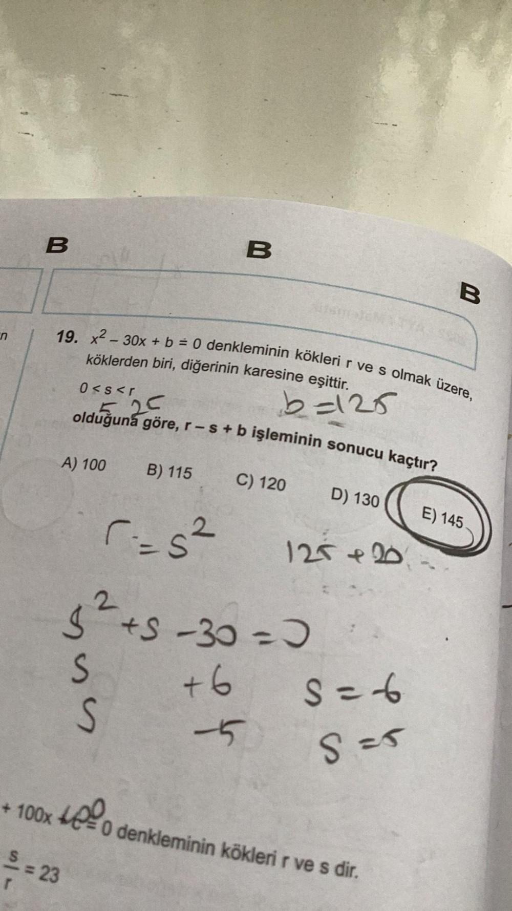 B
19. x² 30x + b = 0 denkleminin kökleri r ve s olmak üzere,
köklerden biri, diğerinin karesine eşittir.
0<s<r
A) 100
5.25
olduğuna göre, r- s + b işleminin sonucu kaçtır?
SSS
S=23
B) 115
r=5²
B
+6
b=125
C) 120
5² +5-30 = 0 +
S=-6
S = 5
-5
D) 130
125 +20
+ 100x O denkleminin kökleri r ve s dir.
B
E) 145