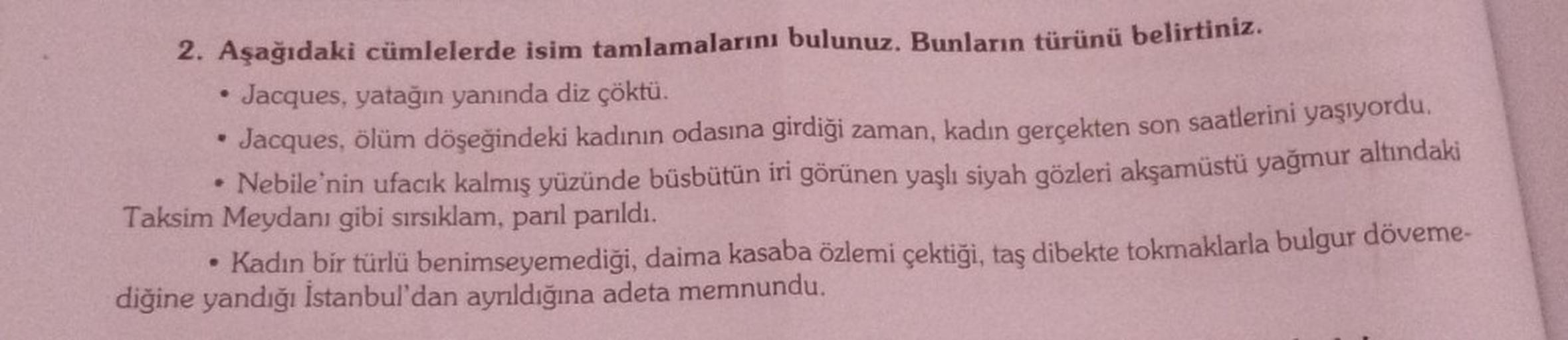 2. Aşağıdaki cümlelerde isim tamlamalarını bulunuz. Bunların türünü belirtiniz.
Jacques, yatağın yanında diz çöktü.
Jacques, ölüm döşeğindeki kadının odasına girdiği zaman, kadın gerçekten son saatlerini yaşıyordu.
• Nebile'nin ufacık kalmış yüzünde büsbüt