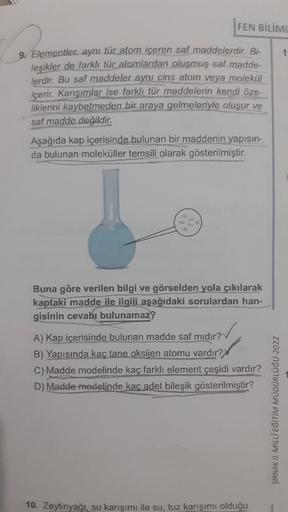FEN BİLİML
9. Elementler, aynı tür atom içeren saf maddelerdir. Bi-
leşikler de farklı tür atomlardan oluşmuş saf madde-
lerdir. Bu saf maddeler aynı cins atom veya molekül
içerir. Karışımlar ise farklı tür maddelerin kendi öze-
liklerini kaybetmeden bir a