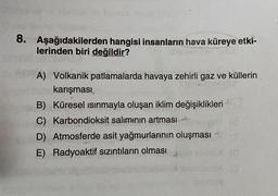 8. Aşağıdakilerden hangisi insanların hava küreye etki-
lerinden biri değildir?
A) Volkanik patlamalarda havaya zehirli gaz ve küllerin
karışması
B) Küresel ısınmayla oluşan iklim değişiklikleri
C) Karbondioksit salımının artması
D) Atmosferde asit yağmurlarının oluşması
E) Radyoaktif sızıntıların olması
4
28
(0