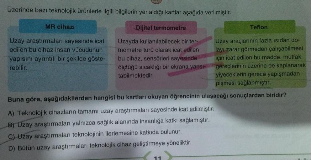 Üzerinde bazı teknolojik ürünlerle ilgili bilgilerin yer aldığı kartlar aşağıda verilmiştir.
Dijital termometre
MR cihazı
Uzay araştırmaları sayesinde icat
edilen bu cihaz insan vücudunun
yapısını ayrıntılı bir şekilde göste-
rebilir.
Uzayda kullanılabilec