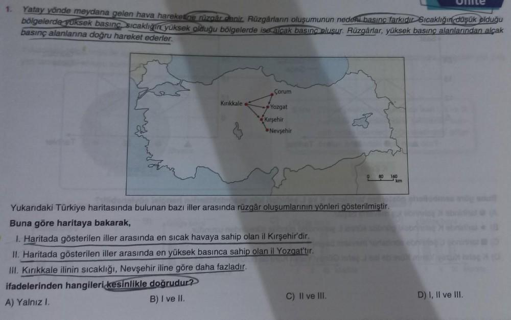 1.
Yatay yönde meydana gelen hava hareketine rüzgår denir. Rüzgârların oluşumunun nedeni basınç farkıdır Sıcaklığın düşük olduğu
bölgelerde yüksek basınç sıcaklığın yüksek olduğu bölgelerde ise alçak basınç oluşur. Rüzgârlar, yüksek basınç alanlarından alç