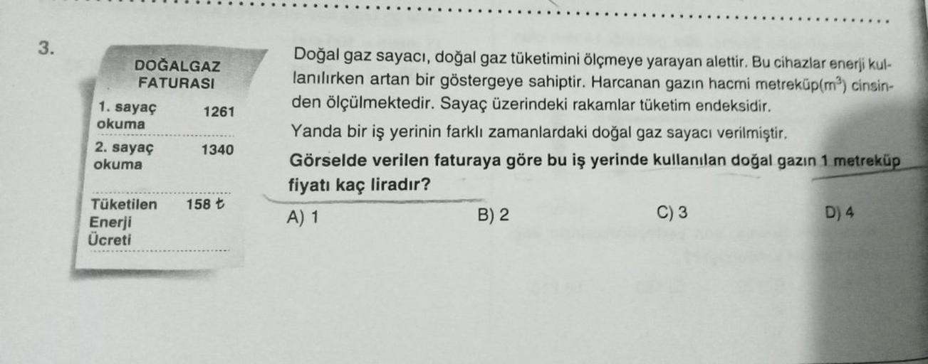 3.
DOĞALGAZ
FATURASI
1. sayaç
okuma
2. sayaç
okuma
Tüketilen
Enerji
Ücreti
1261
1340
158 t
Doğal gaz sayacı, doğal gaz tüketimini ölçmeye yarayan alettir. Bu cihazlar enerji kul-
lanılırken artan bir göstergeye sahiptir. Harcanan gazın hacmi metreküp(m³) c