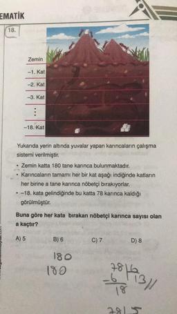 EMATİK
18.
Zemin
●
-1. Kat
-2. Kat
-3. Kat
A) 5
...
-18. Kat
Yukarıda yerin altında yuvalar yapan karıncaların çalışma
sistemi verilmiştir.
Zemin katta 180 tane karınca bulunmaktadır.
Karıncaların tamamı her bir kat aşağı indiğinde katların
her birine a tane karınca nöbetçi bırakıyorlar.
• -18. kata gelindiğinde bu katta 78 karınca kaldığı
görülmüştür.
Buna göre her kata bırakan nöbetçi karınca sayısı olan
a kaçtır?
B) 6
180
180
C) 7
D) 8
7816
18
781
3/1