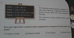 7.
Ahmet = (-9) + (+9) = 0
(-6) + 0 = (-6)
Volkan
Eymen = (-10) + (-5) = (-5) + (-10)
Zeynep 3+ (2+5) = (4+5) + 1
Tam sayılarda toplama işleminin özelliklerini an-
latan Ayşe Öğretmen; 4 öğrencisini tahtaya kal-
dırarak konuyla alakalı birer örnek yazmalarını
istemiştir.
A) Değişme özelliği
Dört öğrencinin tahtaya yazdığı örnekler yanda
verilmiştir.
Buna göre öğrencilerin yazdığı örnekler aşağıdakilerden hangisine bir örnek olarak veri-
lemez?
B) Birleşme özelliği
Sayfa
C) Ters eleman
D) Etkisiz eleman
TEST
4
Beceri T
7.1.1