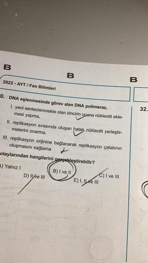 B
2022-AYT/ Fen Bilimleri
0. DNA eşlenmesinde görev alan DNA polimeraz,
B
1. yeni sentezlenmekte olan zincirin ucuna nükleotit ekle-
mesi yapma,
II. replikasyon sırasında oluşan hatalı nükleotit yerleştir-
melerini onarma,
III. replikasyon orijinine bağlan