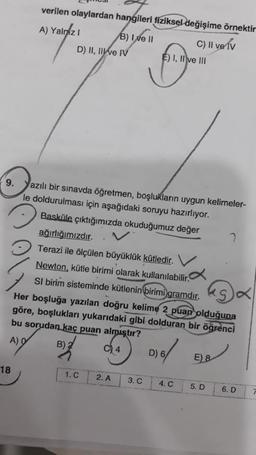 verilen olaylardan hangileri fiziksel değişime örnektir
A) Yalniz
C) II ve v
18
D) II, II ve IV
B) I ve II
9. Yazılı bir sınavda öğretmen, boşlukların uygun kelimeler-
le doldurulması için aşağıdaki soruyu hazırlıyor.
Basküle çıktığımızda okuduğumuz değer
ağırlığımızdır.
Terazi ile ölçülen büyüklük kütledir.
Newton, kütle birimi olarak kullanılabilir.
SI birim sisteminde kütlenin birimi gramdır.
Her boşluğa yazılan doğru kelime 2 puan olduğuna
göre, boşlukları yukarıdaki gibi dolduran bir öğrenci
bu sorudan kaç puan almıştır?
A) 9
B) 2
C4
D) 6/
1. C
E) I, II ve III
Jugen
2. A
3. C
4. C
E) &
5. D
6. D
7